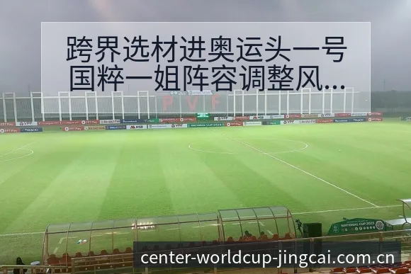 跨界选材进奥运头一号国粹一姐阵容调整风险观察 - 世界杯预测